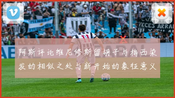 阿斯评论维尼修斯留胡子与梅西染发的相似之处与新开始的象征意义