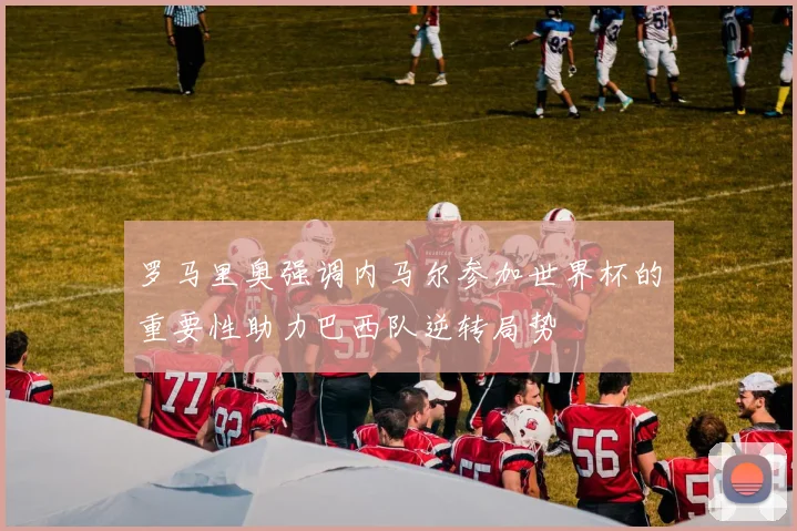 罗马里奥强调内马尔参加世界杯的重要性助力巴西队逆转局势