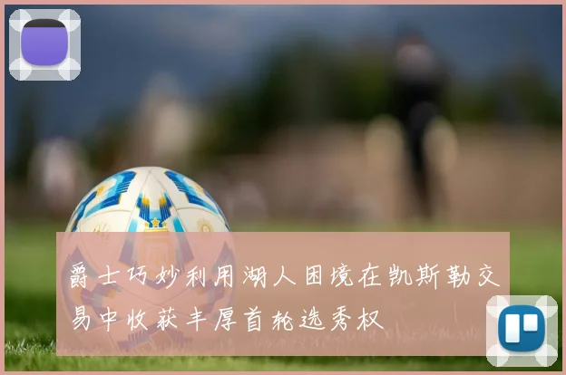 爵士巧妙利用湖人困境在凯斯勒交易中收获丰厚首轮选秀权