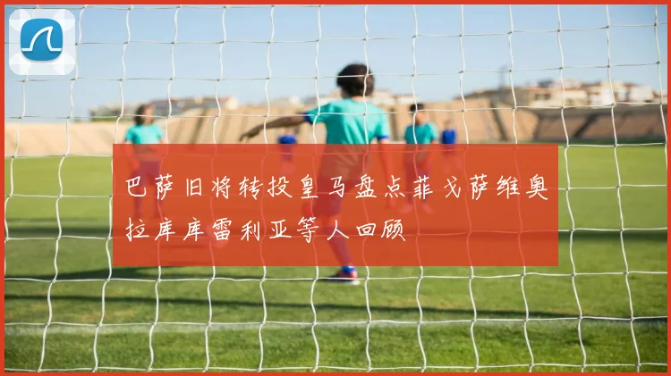 巴萨旧将转投皇马盘点菲戈萨维奥拉库库雷利亚等人回顾