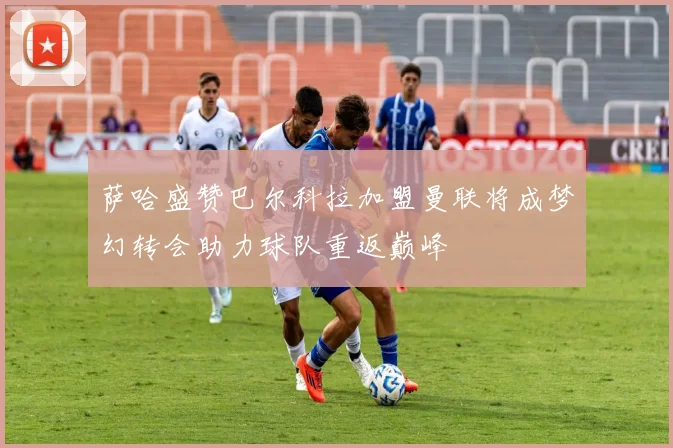 萨哈盛赞巴尔科拉加盟曼联将成梦幻转会助力球队重返巅峰