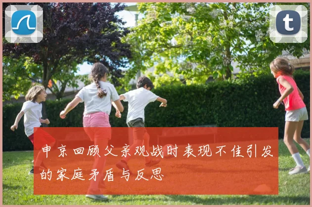 申京回顾父亲观战时表现不佳引发的家庭矛盾与反思