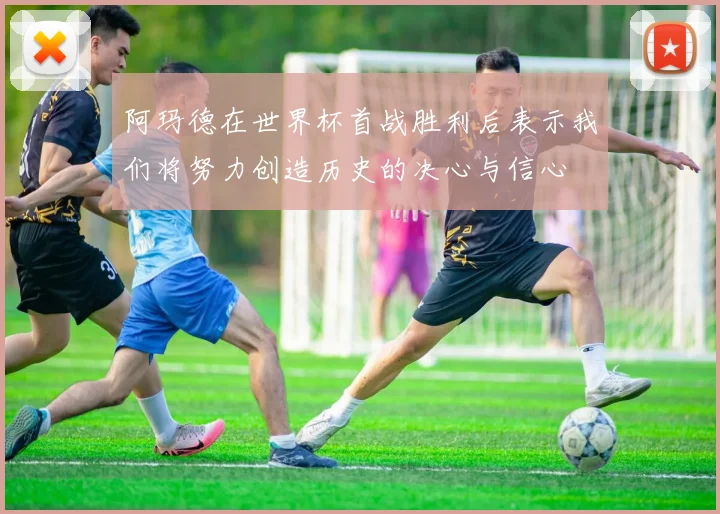 阿玛德在世界杯首战胜利后表示我们将努力创造历史的决心与信心