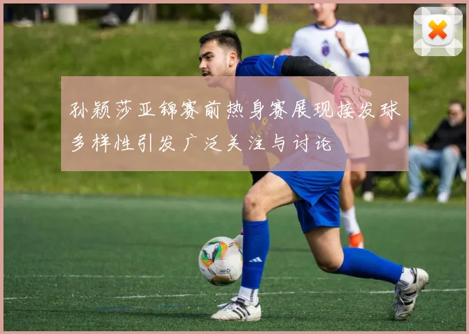 孙颖莎亚锦赛前热身赛展现接发球多样性引发广泛关注与讨论