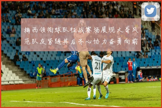 梅西领衔球队征战赛场展现大哥风范队友紧随其后齐心协力奋勇向前