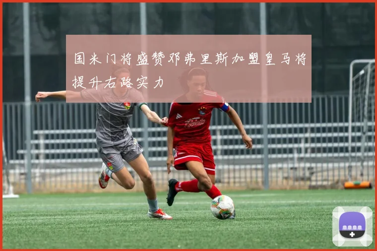 国米门将盛赞邓弗里斯加盟皇马将提升右路实力