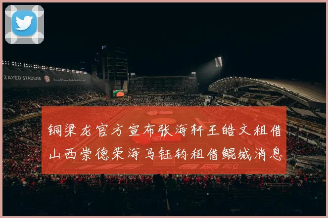 铜梁龙官方宣布张海轩王皓文租借山西崇德荣海马钰钧租借鲲城消息
