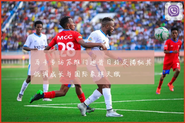 马卡专访苏维门迪昔日好友揭秘其低调成长与国际象棋天赋