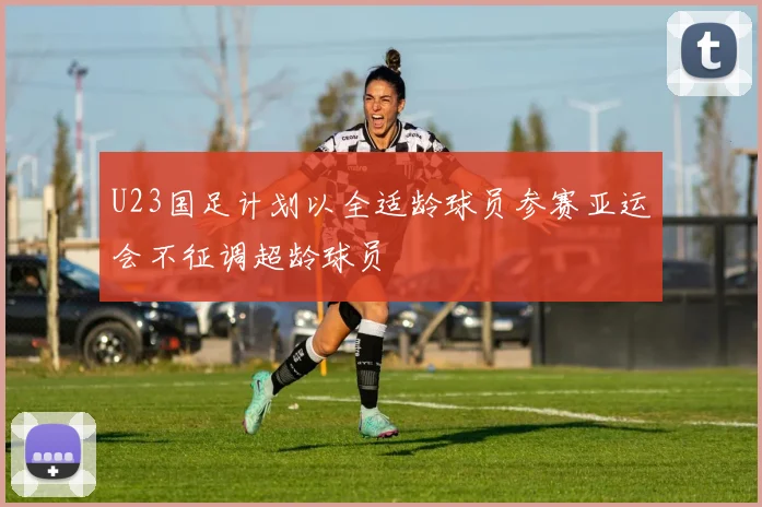 U23国足计划以全适龄球员参赛亚运会不征调超龄球员