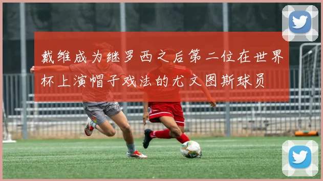戴维成为继罗西之后第二位在世界杯上演帽子戏法的尤文图斯球员