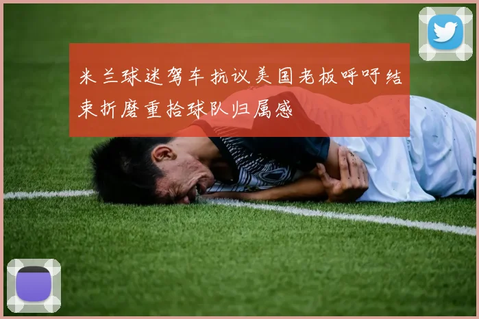 米兰球迷驾车抗议美国老板呼吁结束折磨重拾球队归属感