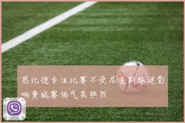 恩比德专注比赛不受尼克斯球迷影响费城赛场气氛热烈
