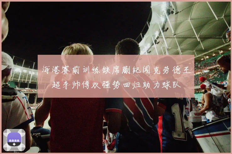 海港赛前训练缺席蒯纪闻克劳德王燊超李帅傅欢强势回归助力球队