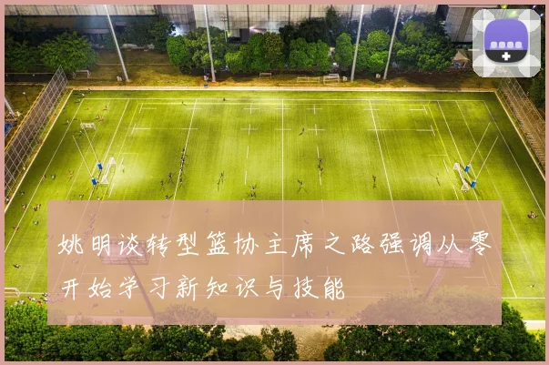 姚明谈转型篮协主席之路强调从零开始学习新知识与技能