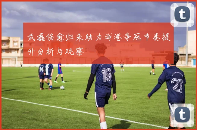 武磊伤愈归来助力海港争冠节奏提升分析与观察