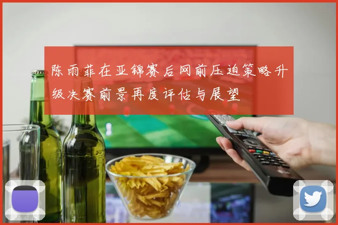 陈雨菲在亚锦赛后网前压迫策略升级决赛前景再度评估与展望